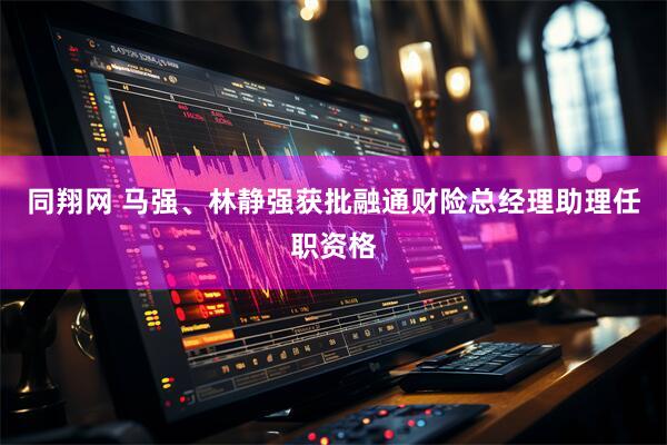 同翔网 马强、林静强获批融通财险总经理助理任职资格