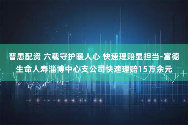普患配资 六载守护暖人心 快速理赔显担当-富德生命人寿淄博中心支公司快速理赔15万余元
