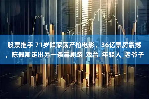 股票推手 71岁倾家荡产拍电影，36亿票房震撼，陈佩斯走出另一条喜剧路_戏台_年轻人_老爷子