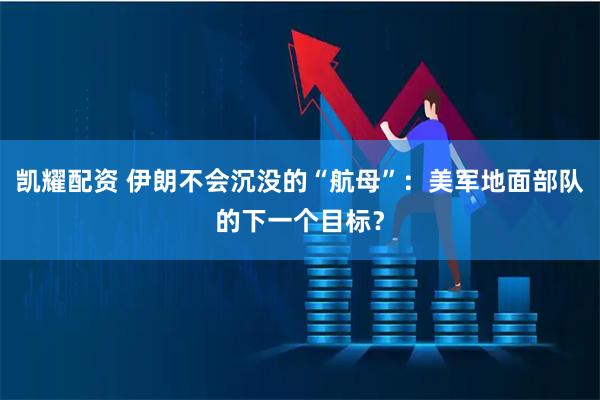 凯耀配资 伊朗不会沉没的“航母”：美军地面部队的下一个目标？