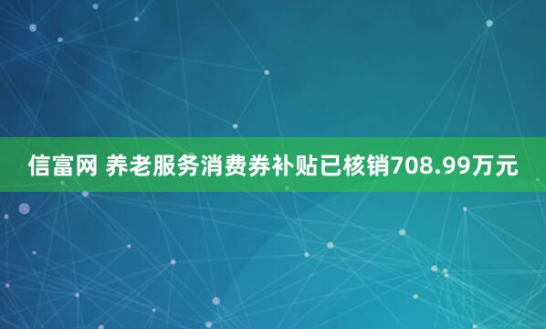 信富网 养老服务消费券补贴已核销708.99万元