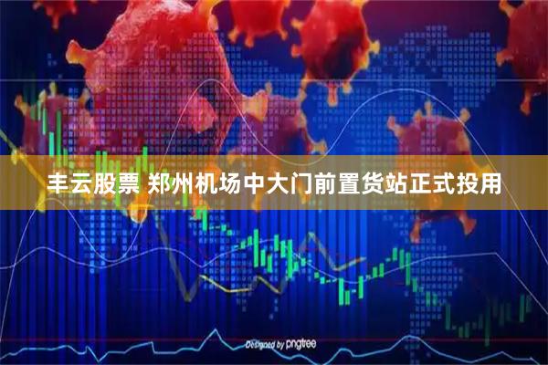 丰云股票 郑州机场中大门前置货站正式投用