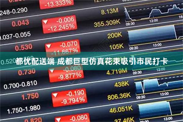 都优配送端 成都巨型仿真花束吸引市民打卡