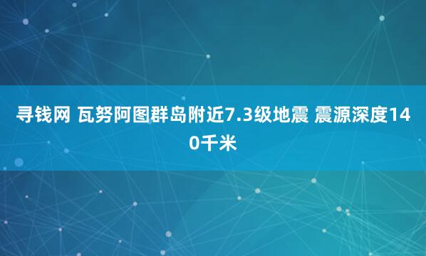 寻钱网 瓦努阿图群岛附近7.3级地震 震源深度140千米