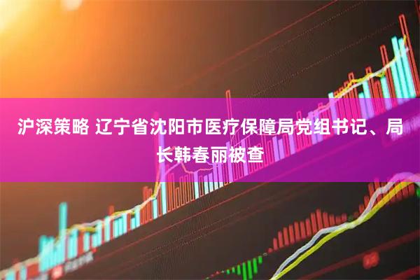 沪深策略 辽宁省沈阳市医疗保障局党组书记、局长韩春丽被查