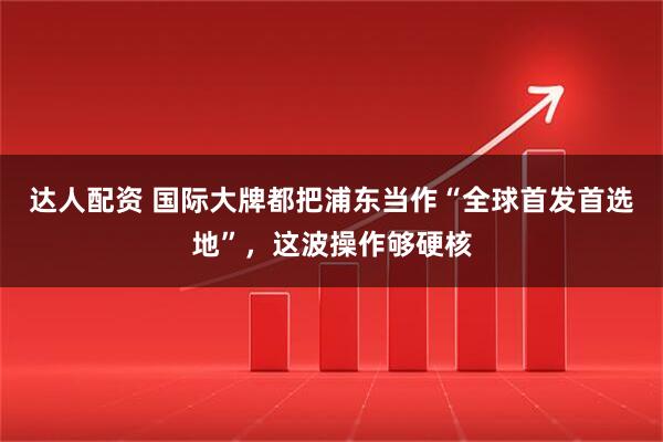 达人配资 国际大牌都把浦东当作“全球首发首选地”，这波操作够硬核