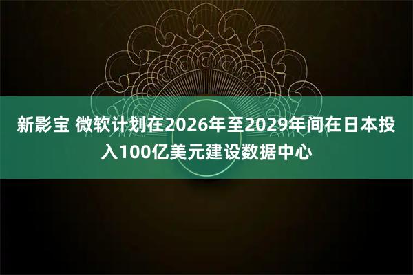 新影宝 微软计划在2026年至2029年间在日本投入100亿美元建设数据中心