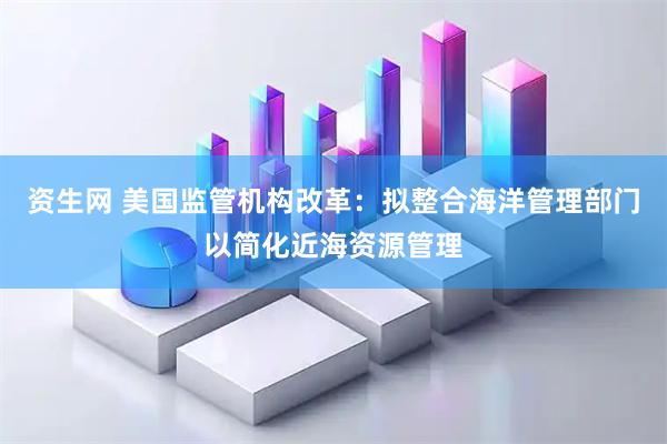 资生网 美国监管机构改革：拟整合海洋管理部门以简化近海资源管理