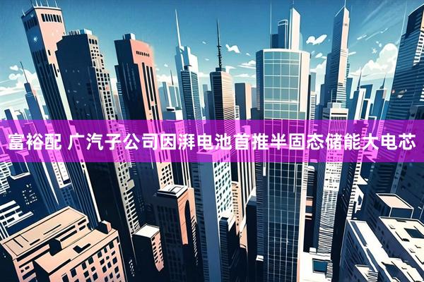 富裕配 广汽子公司因湃电池首推半固态储能大电芯
