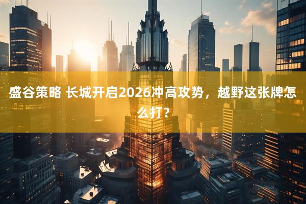 盛谷策略 长城开启2026冲高攻势，越野这张牌怎么打？