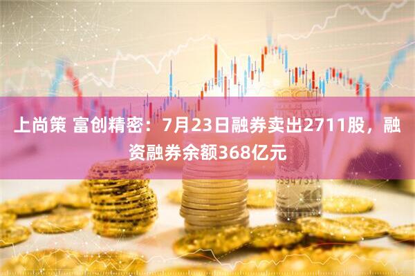 上尚策 富创精密：7月23日融券卖出2711股，融资融券余额368亿元