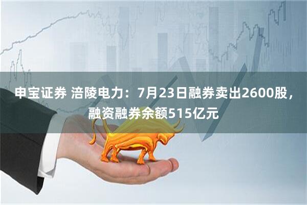 申宝证券 涪陵电力:7月23日融券卖出2600股,融资融券余额515亿元