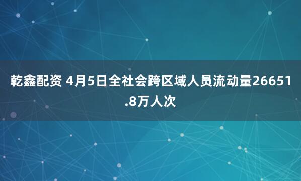 乾鑫配资 4月5日全社会跨区域人员流动量26651.8万人次