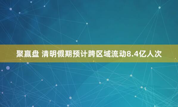 聚赢盘 清明假期预计跨区域流动8.4亿人次