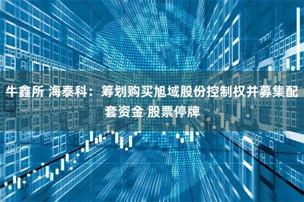 牛鑫所 海泰科：筹划购买旭域股份控制权并募集配套资金 股票停牌