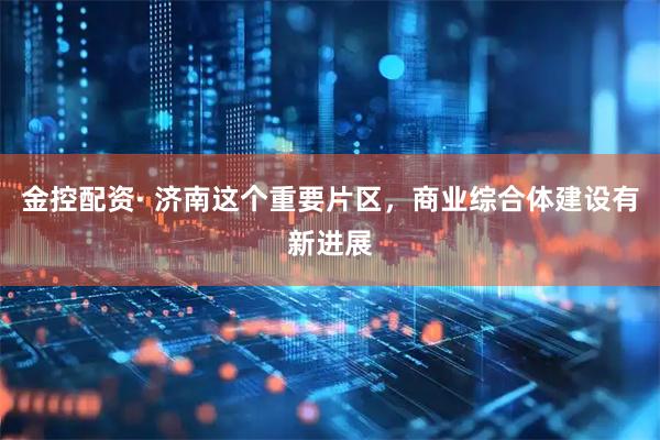 金控配资· 济南这个重要片区，商业综合体建设有新进展