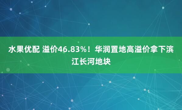 水果优配 溢价46.83%！华润置地高溢价拿下滨江长河地块