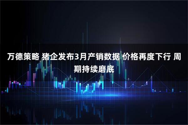 万德策略 猪企发布3月产销数据 价格再度下行 周期持续磨底