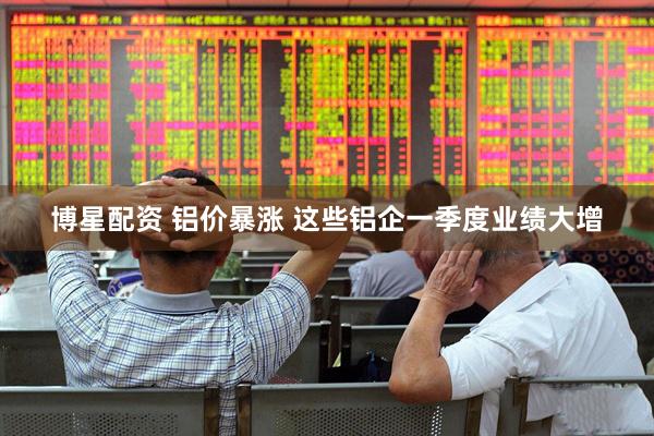 博星配资 铝价暴涨 这些铝企一季度业绩大增