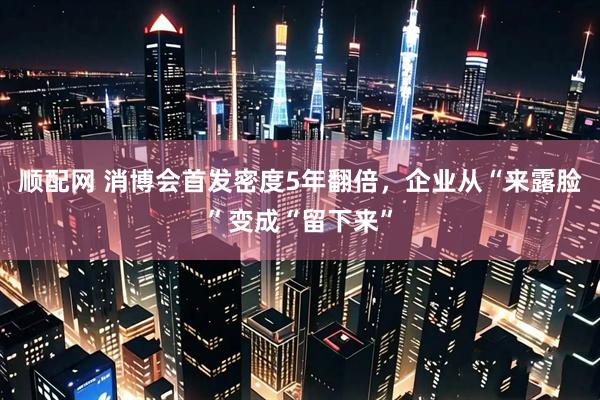 顺配网 消博会首发密度5年翻倍，企业从“来露脸”变成“留下来”