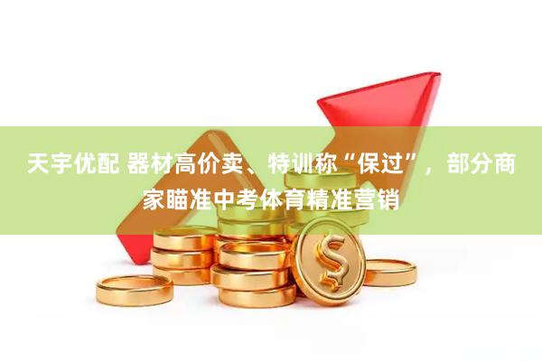 天宇优配 器材高价卖、特训称“保过”，部分商家瞄准中考体育精准营销