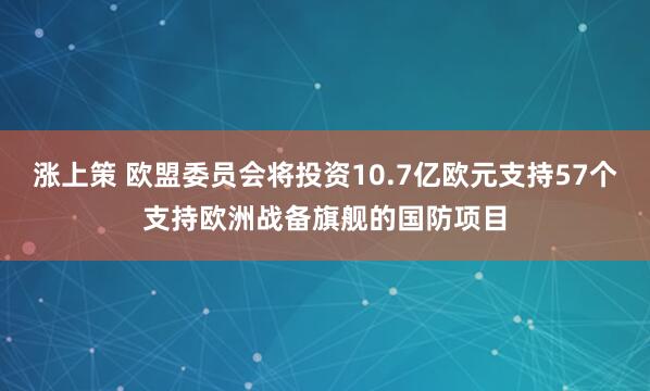 涨上策 欧盟委员会将投资10.7亿欧元支持57个支持欧洲战备旗舰的国防项目